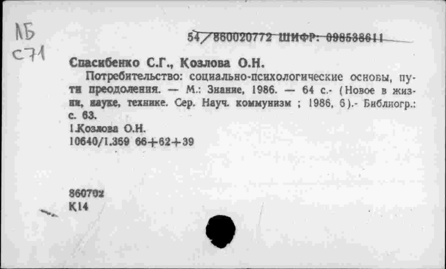 ﻿5Т/86002Ш2 ШИФР, оводзвт
Спасибенко С.Г., Козлова О.Н.
Потребительство: социально-психологические основы, пути преодоления. — М.: Знание, 1986. — 64 с.- (Новое в жизни, науке, технике. Сер. Науч, коммунизм ; 1986, 6).- Библиогр.: с. 63.
1-Козлова О.Н.
10640/1.369 66+62+39
860ТОХ
К14